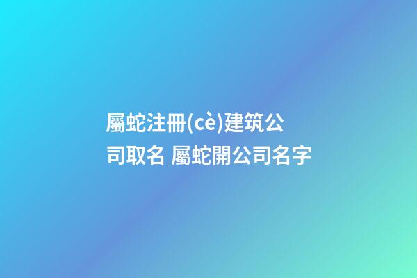 屬蛇注冊(cè)建筑公司取名 屬蛇開公司名字-第1張-公司起名-玄機(jī)派